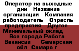 Оператор на выходные дни › Название организации ­ Компания-работодатель › Отрасль предприятия ­ Другое › Минимальный оклад ­ 1 - Все города Работа » Вакансии   . Самарская обл.,Самара г.